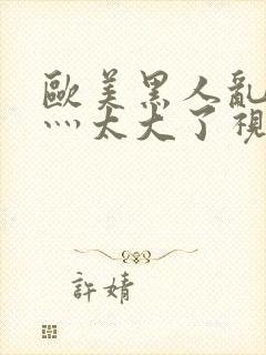 欧美黑人乱大交灬太大了视频