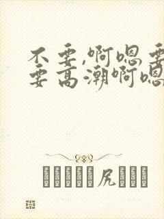 不要,啊嗯要,要高潮啊嗯啊