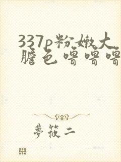 337p粉嫩大胆色噜噜噜最新章节