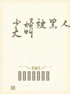 少妇被黑人日的大叫