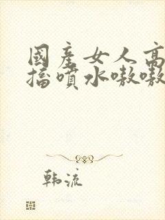 国产女人高潮抽搐喷水嗷嗷叫视频