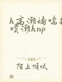 h高潮娇喘抽搐喷潮hnp