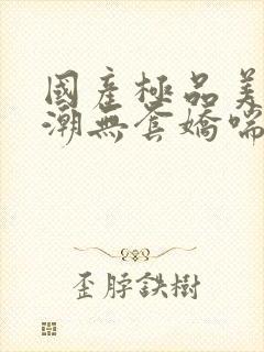 国产极品美女高潮无套娇喘