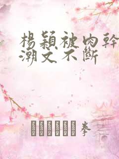 杨颖被肉干高h潮文不断