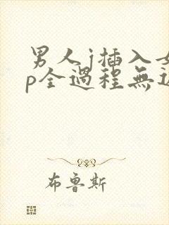 男人j插入女人p全过程无遮挡