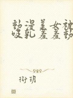 动漫美女被插的吸乳羞羞动漫