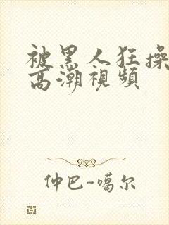 被黑人狂操十次高潮视频