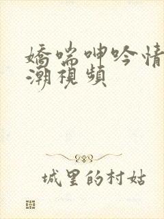 娇喘呻吟情侣高潮视频