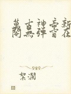 万古神帝新笔趣阁无弹窗在线阅读