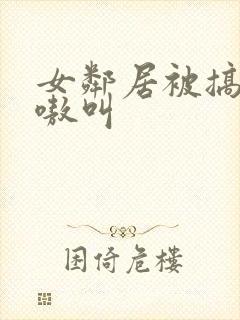 女邻居被搞得嗷嗷叫