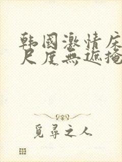 韩国激情床戏大尺度无遮掩