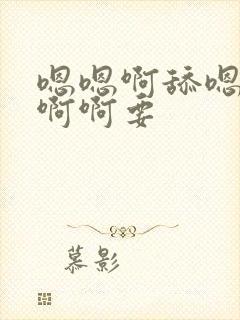 嗯嗯啊舔嗯啊啊啊啊要