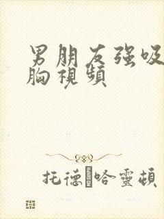 男朋友强吸我的胸视频