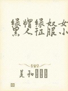 绿帽绿奴女友被黑人征服小说