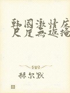 韩国激情床戏大尺度无遮掩