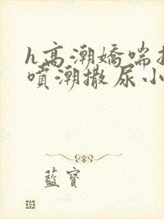 h高潮娇喘抽搐喷潮撒尿小说