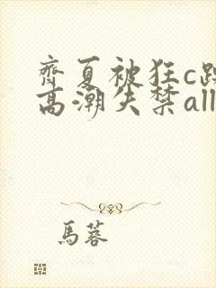 齐夏被狂c躁到高潮失禁all