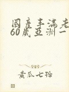 国产丰满老熟女60岁亚洲一区二区