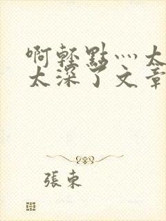 啊轻点灬太粗嗯太深了文章