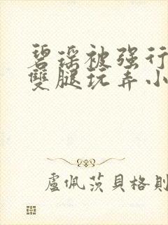 碧瑶被强行扒开双腿玩弄小说