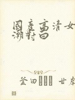 国产高清女人高潮对白