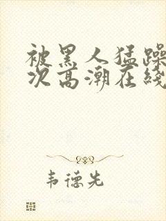 被黑人猛躁10次高潮在线看