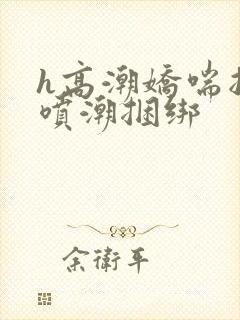 h高潮娇喘抽搐喷潮捆绑