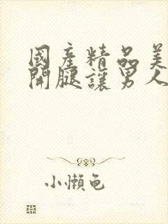 国产精品美女张开腿让男人桶爽视频