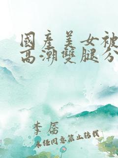 国产美女被强到高潮双腿分开视频