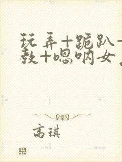 玩弄+跪趴+调教+嗯呐女友