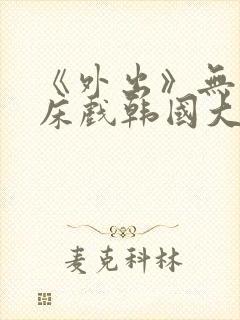 《外出》无删减床戏韩国大尺度电影