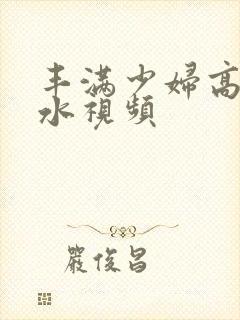 丰满少妇高潮喷水视频