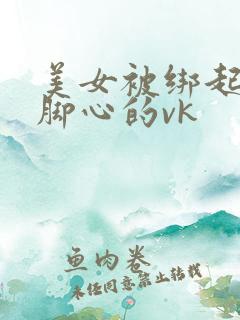 美女被绑起来挠脚心的vk