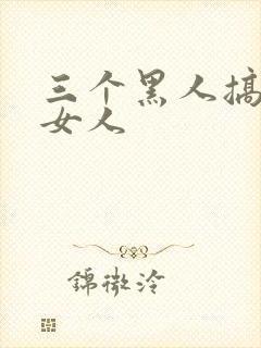 三个黑人搞一个女人