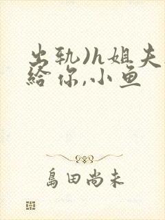 出轨)h姐夫s给你,小鱼