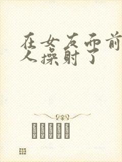 在女友面前被男人操射了