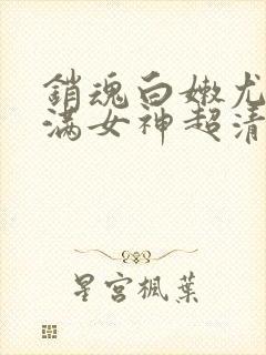 销魂白嫩尤物丰满女神超清晰