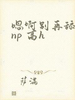 嗯啊别再舔我了np 高h