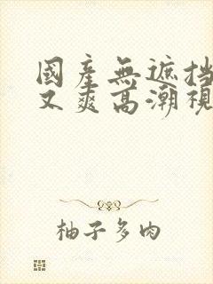 国产无遮挡又黄又爽高潮视频