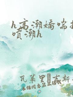 h高潮娇喘抽搐喷潮h