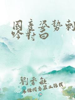 国产姿势刺激呻吟对白