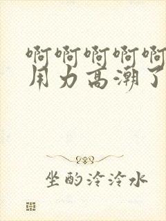 啊啊啊啊啊好爽用力高潮了