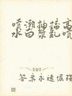 喷潮抽搐高潮喷水白浆乱喷小