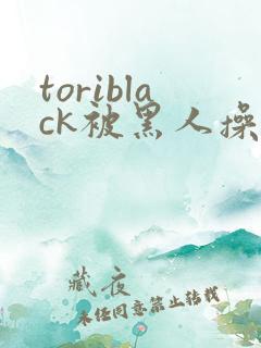 toriblack被黑人操