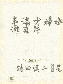 丰满少妇水多高潮爽片