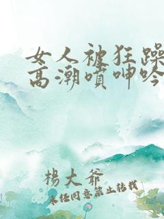 女人被狂躁c到高潮喷呻吟