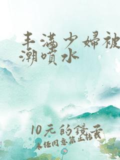 丰满少妇被爽高潮喷水