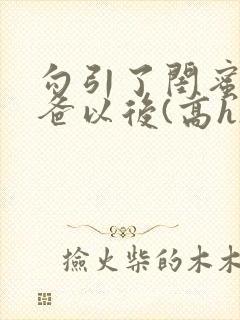 勾引了闺蜜的爸爸以后(高h)