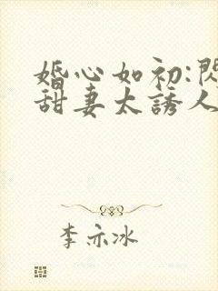 婚心如初:闪婚甜妻太诱人