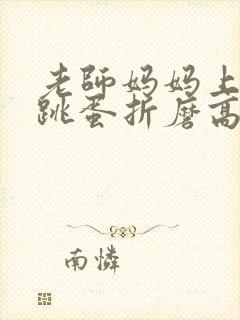 老师妈妈上课被跳蛋折磨高潮